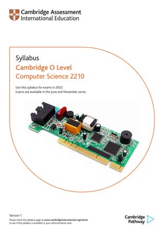 Version 1
Please check the syllabus page at www.cambridgeinternational.org/olevel
to see if this syllabus is available in your administrative zone.
Syllabus
Cambridge O Level
Computer Science 2210
Use this syllabus for exams in 2022.
Exams are available in the June and November series.
 