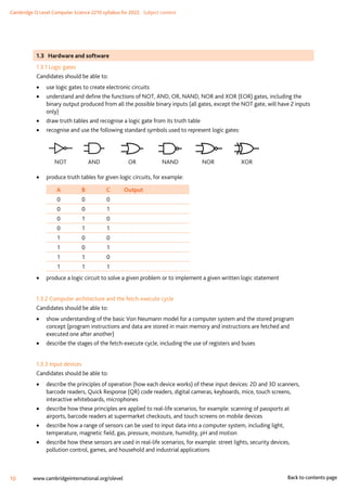 Cambridge O Level Computer Science 2210 syllabus for 2022. Subject content
10 www.cambridgeinternational.org/olevel Back to contents page
1.3 Hardware and software
1.3.1 Logic gates
Candidates should be able to:
•
• use logic gates to create electronic circuits
•
• understand and define the functions of NOT, AND, OR, NAND, NOR and XOR (EOR) gates, including the
binary output produced from all the possible binary inputs (all gates, except the NOT gate, will have 2 inputs
only)
•
• draw truth tables and recognise a logic gate from its truth table
•
• recognise and use the following standard symbols used to represent logic gates:
NOT AND OR NAND NOR XOR
•
• produce truth tables for given logic circuits, for example:
A B C Output
0 0 0
0 0 1
0 1 0
0 1 1
1 0 0
1 0 1
1 1 0
1 1 1
•
• produce a logic circuit to solve a given problem or to implement a given written logic statement
1.3.2 Computer architecture and the fetch-execute cycle
Candidates should be able to:
•
• show understanding of the basic Von Neumann model for a computer system and the stored program
concept (program instructions and data are stored in main memory and instructions are fetched and
executed one after another)
•
• describe the stages of the fetch-execute cycle, including the use of registers and buses
1.3.3 Input devices
Candidates should be able to:
•
• describe the principles of operation (how each device works) of these input devices: 2D and 3D scanners,
barcode readers, Quick Response (QR) code readers, digital cameras, keyboards, mice, touch screens,
interactive whiteboards, microphones
•
• describe how these principles are applied to real-life scenarios, for example: scanning of passports at
airports, barcode readers at supermarket checkouts, and touch screens on mobile devices
•
• describe how a range of sensors can be used to input data into a computer system, including light,
temperature, magnetic field, gas, pressure, moisture, humidity, pH and motion
•
• describe how these sensors are used in real-life scenarios, for example: street lights, security devices,
pollution control, games, and household and industrial applications
 