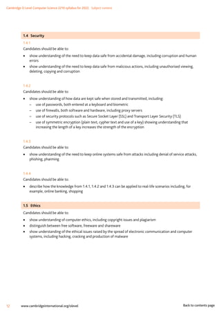 Cambridge O Level Computer Science 2210 syllabus for 2022. Subject content
12 www.cambridgeinternational.org/olevel Back to contents page
1.4 Security
1.4.1
Candidates should be able to:
•
• show understanding of the need to keep data safe from accidental damage, including corruption and human
errors
•
• show understanding of the need to keep data safe from malicious actions, including unauthorised viewing,
deleting, copying and corruption
1.4.2
Candidates should be able to:
•
• show understanding of how data are kept safe when stored and transmitted, including:
–
– use of passwords, both entered at a keyboard and biometric
–
– use of firewalls, both software and hardware, including proxy servers
–
– use of security protocols such as Secure Socket Layer (SSL) and Transport Layer Security (TLS)
–
– use of symmetric encryption (plain text, cypher text and use of a key) showing understanding that
increasing the length of a key increases the strength of the encryption
1.4.3
Candidates should be able to:
•
• show understanding of the need to keep online systems safe from attacks including denial of service attacks,
phishing, pharming
1.4.4
Candidates should be able to:
•
• describe how the knowledge from 1.4.1, 1.4.2 and 1.4.3 can be applied to real-life scenarios including, for
example, online banking, shopping
1.5 Ethics
Candidates should be able to:
•
• show understanding of computer ethics, including copyright issues and plagiarism
•
• distinguish between free software, freeware and shareware
•
• show understanding of the ethical issues raised by the spread of electronic communication and computer
systems, including hacking, cracking and production of malware
 