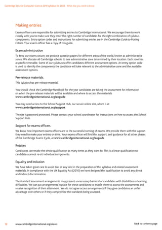 Cambridge O Level Computer Science 2210 syllabus for 2022. What else you need to know
18 www.cambridgeinternational.org/olevel Back to contents page
Making entries
Exams officers are responsible for submitting entries to Cambridge International. We encourage them to work
closely with you to make sure they enter the right number of candidates for the right combination of syllabus
components. Entry option codes and instructions for submitting entries are in the Cambridge Guide to Making
Entries. Your exams officer has a copy of this guide.
Exam administration
To keep our exams secure, we produce question papers for different areas of the world, known as administrative
zones. We allocate all Cambridge schools to one administrative zone determined by their location. Each zone has
a specific timetable. Some of our syllabuses offer candidates different assessment options. An entry option code
is used to identify the components the candidate will take relevant to the administrative zone and the available
assessment options.
Pre-release materials
This syllabus has pre-release material.
You should check the Cambridge Handbook for the year candidates are taking the assessment for information
on when the pre-release materials will be available and where to access the materials
www.cambridgeinternational.org/eoguide
You may need access to the School Support Hub, our secure online site, which is at
www.cambridgeinternational.org/support
The site is password protected. Please contact your school coordinator for instructions on how to access the School
Support Hub.
Support for exams officers
We know how important exams officers are to the successful running of exams. We provide them with the support
they need to make your entries on time. Your exams officer will find this support, and guidance for all other phases
of the Cambridge Exams Cycle, at www.cambridgeinternational.org/eoguide
Retakes
Candidates can retake the whole qualification as many times as they want to. This is a linear qualification so
candidates cannot re-sit individual components.
Equality and inclusion
We have taken great care to avoid bias of any kind in the preparation of this syllabus and related assessment
materials. In compliance with the UK Equality Act (2010) we have designed this qualification to avoid any direct
and indirect discrimination.
The standard assessment arrangements may present unnecessary barriers for candidates with disabilities or learning
difficulties. We can put arrangements in place for these candidates to enable them to access the assessments and
receive recognition of their attainment. We do not agree access arrangements if they give candidates an unfair
advantage over others or if they compromise the standards being assessed.
 
