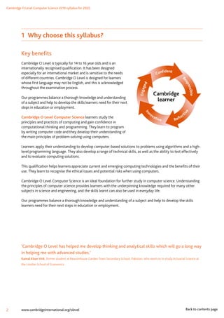 Cambridge O Level Computer Science 2210 syllabus for 2022.
2 www.cambridgeinternational.org/olevel Back to contents page
1 Why choose this syllabus?
Key benefits
Cambridge O Level is typically for 14 to 16 year olds and is an
internationally recognised qualification. It has been designed
especially for an international market and is sensitive to the needs
of different countries. Cambridge O Level is designed for learners
whose first language may not be English, and this is acknowledged
throughout the examination process.
Our programmes balance a thorough knowledge and understanding
of a subject and help to develop the skills learners need for their next
steps in education or employment.
Cambridge O Level Computer Science learners study the
principles and practices of computing and gain confidence in
computational thinking and programming. They learn to program
by writing computer code and they develop their understanding of
the main principles of problem-solving using computers.
Learners apply their understanding to develop computer-based solutions to problems using algorithms and a high-
level programming language. They also develop a range of technical skills, as well as the ability to test effectively
and to evaluate computing solutions.
This qualification helps learners appreciate current and emerging computing technologies and the benefits of their
use. They learn to recognise the ethical issues and potential risks when using computers.
Cambridge O Level Computer Science is an ideal foundation for further study in computer science. Understanding
the principles of computer science provides learners with the underpinning knowledge required for many other
subjects in science and engineering, and the skills learnt can also be used in everyday life.
Our programmes balance a thorough knowledge and understanding of a subject and help to develop the skills
learners need for their next steps in education or employment.
‘Cambridge O Level has helped me develop thinking and analytical skills which will go a long way
in helping me with advanced studies.’
Kamal Khan Virk, former student at Beaconhouse Garden Town Secondary School, Pakistan, who went on to study Actuarial Science at
the London School of Economics
Cambridge
learner
 