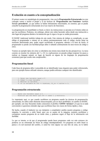 Introducción a la OOP © Grupo EIDOS
10
Evolución en cuanto a la conceptualización
El primer avance en metodología de programación, vino con la Programación Estructurada (en este
concepto vamos a incluir el propio y el de técnicas de Programación con Funciones -también
llamado procedural-, ya que ambos se hallan íntimamente relacionados, no creemos, que se pueda
concebir la programación estructurada sin el uso masivo de funciones).
La programación en ensamblador es lineal, es decir, las instrucciones se ejecutan en el mismo orden en
que las escribimos. Podemos, sin embargo, alterar este orden haciendo saltos desde una instrucción a
otro lugar del programa distinto a la instrucción que le sigue a la que se estaba procesando.
El BASIC tradicional también trabaja de este modo. Este sistema de trabajo es complicado, ya que
obliga al programador a retener en su cabeza permanentemente todo el código escrito hasta un
momento determinado para poder seguir escribiendo el programa; además a la hora de leerlo, el
programador se pierde con facilidad porque debe ir saltando continuamente de unos trozos de código a
otros.
Veamos un ejemplo típico de cómo se abordaría una misma tarea desde las dos perspectivas. La tarea
consiste en mostrar los números del 1 a 10. Lo explicaremos en pseudo-código (exponer los pasos a
realizar en lenguaje natural, en lugar de hacerlo en alguno de los lenguajes de programación
existentes) para que resulte más comprensible:
Programación lineal
Cada línea de programa debe ir precedida de un identificador (una etiqueta) para poder referenciarla,
para este ejemplo hemos utilizado números, aunque podría utilizarse cualquier otro identificador:
1. Hacer una variable igual a 0
2. Sumar 1 a esa variable
3. Mostrar la variable
4. Si la variable es 100 -> terminar, Si_no -> saltar a 1:
Programación estructurada
Hacer una variable igual a 0
Mientras que sea menor que 100 -> sumar 1 y mostrarla
Lo importante aquí, es que cuando escribimos un programa usando las técnicas de programación
estructurada, los saltos están altamente desaconsejados, por no decir prohibidos; en cambio en BASIC,
por ejemplo, son muy frecuentes (todos conocemos el prolífico GOTO <nLínea>), lo que no es nada
conveniente si queremos entender algo que escribimos hace tres meses de forma rápida y clara.
De hecho, cuando el traductor (ya sea intérprete o compilador) cambia nuestro programa a código
máquina, lo convierte a estilo lineal, pero eso es asunto de la máquina, nosotros escribimos y
corregimos nuestro programa de un modo claro, y podemos seguir el flujo de la información con
facilidad.
Lo que se intenta, es de que el programador pueda hacer programas cada vez más extensos sin
perderse en un entramado de líneas de código interdependientes. Un programa en estilo lineal se
parece a la red neuronal del cerebro, si usted ha visto alguna vez una foto de estas, no lo habrá
 