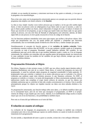 © Grupo EIDOS 2. Breve revisión histórica
11
olvidado: en esa maraña de neuronas y conexiones nerviosas no hay quien se entienda, y si no que se
lo pregunten a los neurofisiólogos.
Para evitar esto, junto con la programación estructurada aparece un concepto que nos permite abarcar
programas más amplios con menor esfuerzo: el de función.
La idea es muy simple: muchas veces realizo procesos que se repiten y en los que sólo cambia algún
factor, si trato ese proceso como un subprograma al que llamo cada vez que lo necesito, y cada vez
que lo llamo puedo cambiar ese factor, estaré reduciendo el margen de error, al reducir el número de
líneas que necesito en mi programa, ya que no tengo que repetir todas esas líneas cada vez que quiera
realizar el proceso, con una sola línea de llamada al subprograma será suficiente; además, de haber
algún fallo en este proceso el error queda circunscrito al trozo de código de la función.
Así, las funciones podemos entenderlas como unas cajas negras, que reciben y devuelven valores. Solo
tengo que programarlas una vez, las puedo probar por separado y comprobar que funcionan
correctamente, una vez terminadas puedo olvidarme de cómo las hice y usarlas siempre que quiera.
Simultáneamente al concepto de función aparece el de variables de ámbito reducido. Todos
recordaremos nuestros nefastos días del BASIC, en los que cualquier variable usada en el programa,
era conocida en todo el programa. Resultado: cuando habíamos definido 500 variables, no nos
acordábamos para qué servía cada una ni que nombres habíamos usado y cuales no. Con un lenguaje
estructurado, las variables son conocidas solo por aquellas partes del programa donde nos interesa que
lo sean; pudiendo re-usar los nombres de las variables sin que haya colisión, siempre que estas se
utilicen en ámbitos distintos.
Programación Orientada al Objeto
Por último, llegamos al más reciente avance, la OOP, que nos ofrece mucho mayor dominio sobre el
programa liberándonos aún más de su control. Hasta ahora, el control del programa era tarea del
programador, si usted ha realizado algún programa de magnitud considerable lo habrá padecido. El
programador tenía que controlar y mantener en su mente cada proceso que se realizaba y los efectos
colaterales que pudieran surgir entre distintos procesos, lo que llamamos colisiones. En OOP, el
programa se controla a sí mismo y la mente del programador se libera enormemente pudiendo realizar
aplicaciones mucho más complejas al exigir menor esfuerzo de atención, ya que los objetos son
entidades autónomas que se controlan (si han sido creados correctamente) a sí mismos. Esto es posible
principalmente porque los objetos nos impiden mezclar sus datos con otros métodos distintos a los
suyos.
En programación estructurada, una función trabaja sobre unos datos, y no debería modificar datos que
no le corresponde hacer, pero de eso tiene que encargarse el programador, en OOP es el propio
sistema de trabajo el que impide que esto ocurra. Además, la re-usabilidad del código escrito es mucho
mayor que con el uso de funciones, y las portabilidad es también mayor.
Pero este es el tema del que hablaremos en el resto del libro.
Evolución en cuanto al enfoque
La evolución de los lenguajes de programación, en cuanto a enfoque es también una evolución
conceptual, pero ésta es tan profunda que supone un cambio drástico en cuanto al modo de concebir el
tratamiento de la programación.
En este sentido, y dependiendo del autor a quien se consulte, existen dos o tres enfoques diferentes:
 