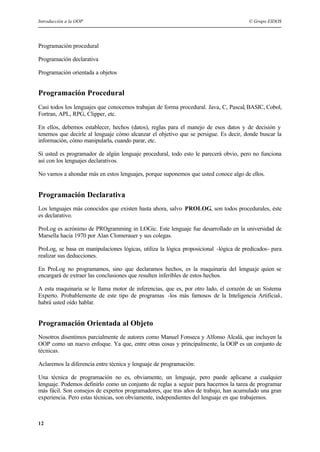 Introducción a la OOP © Grupo EIDOS
12
Programación procedural
Programación declarativa
Programación orientada a objetos
Programación Procedural
Casi todos los lenguajes que conocemos trabajan de forma procedural. Java, C, Pascal, BASIC, Cobol,
Fortran, APL, RPG, Clipper, etc.
En ellos, debemos establecer, hechos (datos), reglas para el manejo de esos datos y de decisión y
tenemos que decirle al lenguaje cómo alcanzar el objetivo que se persigue. Es decir, donde buscar la
información, cómo manipularla, cuando parar, etc.
Si usted es programador de algún lenguaje procedural, todo esto le parecerá obvio, pero no funciona
así con los lenguajes declarativos.
No vamos a ahondar más en estos lenguajes, porque suponemos que usted conoce algo de ellos.
Programación Declarativa
Los lenguajes más conocidos que existen hasta ahora, salvo PROLOG, son todos procedurales, éste
es declarativo.
ProLog es acrónimo de PROgramming in LOGic. Este lenguaje fue desarrollado en la universidad de
Marsella hacia 1970 por Alan Clomerauer y sus colegas.
ProLog, se basa en manipulaciones lógicas, utiliza la lógica proposicional -lógica de predicados- para
realizar sus deducciones.
En ProLog no programamos, sino que declaramos hechos, es la maquinaria del lenguaje quien se
encargará de extraer las conclusiones que resulten inferibles de estos hechos.
A esta maquinaria se le llama motor de inferencias, que es, por otro lado, el corazón de un Sistema
Experto. Probablemente de este tipo de programas -los más famosos de la Inteligencia Artificial-,
habrá usted oído hablar.
Programación Orientada al Objeto
Nosotros disentimos parcialmente de autores como Manuel Fonseca y Alfonso Alcalá, que incluyen la
OOP como un nuevo enfoque. Ya que, entre otras cosas y principalmente, la OOP es un conjunto de
técnicas.
Aclaremos la diferencia entre técnica y lenguaje de programación:
Una técnica de programación no es, obviamente, un lenguaje, pero puede aplicarse a cualquier
lenguaje. Podemos definirlo como un conjunto de reglas a seguir para hacernos la tarea de programar
más fácil. Son consejos de expertos programadores, que tras años de trabajo, han acumulado una gran
experiencia. Pero estas técnicas, son obviamente, independientes del lenguaje en que trabajemos.
 