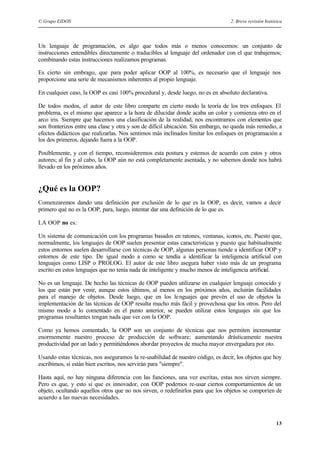 © Grupo EIDOS 2. Breve revisión histórica
13
Un lenguaje de programación, es algo que todos más o menos conocemos: un conjunto de
instrucciones entendibles directamente o traducibles al lenguaje del ordenador con el que trabajemos;
combinando estas instrucciones realizamos programas.
Es cierto sin embrago, que para poder aplicar OOP al 100%, es necesario que el lenguaje nos
proporcione una serie de mecanismos inherentes al propio lenguaje.
En cualquier caso, la OOP es casi 100% procedural y, desde luego, no es en absoluto declarativa.
De todos modos, el autor de este libro comparte en cierto modo la teoría de los tres enfoques. El
problema, es el mismo que aparece a la hora de dilucidar donde acaba un color y comienza otro en el
arco iris. Siempre que hacemos una clasificación de la realidad, nos encontramos con elementos que
son fronterizos entre una clase y otra y son de difícil ubicación. Sin embargo, no queda más remedio, a
efectos didácticos que realizarlas. Nos sentimos más inclinados limitar los enfoques en programación a
los dos primeros, dejando fuera a la OOP.
Posiblemente, y con el tiempo, reconsideremos esta postura y estemos de acuerdo con estos y otros
autores; al fin y al cabo, la OOP aún no está completamente asentada, y no sabemos donde nos habrá
llevado en los próximos años.
¿Qué es la OOP?
Comenzaremos dando una definición por exclusión de lo que es la OOP, es decir, vamos a decir
primero qué no es la OOP, para, luego, intentar dar una definición de lo que es.
LA OOP no es:
Un sistema de comunicación con los programas basados en ratones, ventanas, iconos, etc. Puesto que,
normalmente, los lenguajes de OOP suelen presentar estas características y puesto que habitualmente
estos entornos suelen desarrollarse con técnicas de OOP, algunas personas tiende a identificar OOP y
entornos de este tipo. De igual modo a como se tendía a identificar la inteligencia artificial con
lenguajes como LISP o PROLOG. El autor de este libro asegura haber visto más de un programa
escrito en estos lenguajes que no tenía nada de inteligente y mucho menos de inteligencia artificial.
No es un lenguaje. De hecho las técnicas de OOP pueden utilizarse en cualquier lenguaje conocido y
los que están por venir, aunque estos últimos, al menos en los próximos años, incluirán facilidades
para el manejo de objetos. Desde luego, que en los lenguajes que prevén el uso de objetos la
implementación de las técnicas de OOP resulta mucho más fácil y provechosa que los otros. Pero del
mismo modo a lo comentado en el punto anterior, se pueden utilizar estos lenguajes sin que los
programas resultantes tengan nada que ver con la OOP.
Como ya hemos comentado, la OOP son un conjunto de técnicas que nos permiten incrementar
enormemente nuestro proceso de producción de software; aumentando drásticamente nuestra
productividad por un lado y permitiéndonos abordar proyectos de mucha mayor envergadura por oto.
Usando estas técnicas, nos aseguramos la re-usabilidad de nuestro código, es decir, los objetos que hoy
escribimos, si están bien escritos, nos servirán para "siempre".
Hasta aquí, no hay ninguna diferencia con las funciones, una vez escritas, estas nos sirven siempre.
Pero es que, y esto sí que es innovador, con OOP podemos re-usar ciertos comportamientos de un
objeto, ocultando aquellos otros que no nos sirven, o redefinirlos para que los objetos se comporten de
acuerdo a las nuevas necesidades.
 