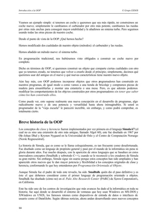 Introducción a la OOP © Grupo EIDOS
14
Veamos un ejemplo simple: si tenemos un coche y queremos que sea más rápido, no construimos un
coche nuevo; simplemente le cambiamos el carburador por otro más potente, cambiamos las ruedas
por otras más anchas para conseguir mayor estabilidad y le añadimos un sistema turbo. Pero seguimos
usando todas las otras piezas de nuestro coche.
Desde el punto de vista de la OOP ¿Qué hemos hecho?
Hemos modificado dos cualidades de nuestro objeto (métodos): el carburador y las ruedas.
Hemos añadido un método nuevo: el sistema turbo.
En programación tradicional, nos hubiésemos visto obligados a construir un coche nuevo por
completo.
Dicho en términos de OOP, si queremos construir un objeto que comparte ciertas cualidades con otro
que ya tenemos creado, no tenemos que volver a crearlo desde el principio; simplemente, decimos qué
queremos usar del antiguo en el nuevo y qué nuevas características tiene nuestro nuevo objeto.
Aún hay más, con OOP podemos incorporar objetos que otros programadores han construido en
nuestros programas, de igual modo a como vamos a una tienda de bricolaje y compramos piezas de
madera para ensamblarlas y montar una estantería o una mesa. Pero, es que además podemos
modificar los comportamientos de los objetos construidos por otros programadores sin tener que saber
cómo los han construido ellos.
Como puede ver, esto supone realmente una nueva concepción en el desarrollo de programas, algo
radicalmente nuevo y de una potencia y versatilidad hasta ahora inimaginables. Si usted es
programador de la "vieja escuela" le parecerá increíble, sin embargo, y como podrá comprobar, es
totalmente cierto.
Breve historia de la OOP
Los conceptos de clase y herencia fueron implementados por vez primera en el lenguaje Simula 67 (el
cual no es sino una extensión de otro más antiguo, llamado Algol 60), este fue diseñado en 1967 por
Ole-Johan Dhal y Krysten Nygaard en la Universidad de Oslo y el Centro de Computación Noruego
(Norsk Regnesentral).
La historia de Simula, que es como se le llama coloquialmente, es tan frecuente como desafortunada.
Fue diseñado como un lenguaje de propósito general y pasó por el mundo de la informática sin pena ni
gloria durante años. Fue mucho después, con la aparición de otros lenguajes que se basaban en estos
innovadores conceptos (Smalltalk y sobretodo C++), cuando se le reconoció a los creadores de Simula
su gran mérito. Sin embargo, Simula sigue sin usarse porque estos conceptos han sido ampliados y han
aparecido otros nuevos que le dan mayor potencia y flexibilidad a los conceptos originales de clase y
herencia, conformando lo que hoy entendemos por Programación Orientada al Objeto.
Aunque Simula fue el padre de todo este revuelo, ha sido Smalltalk quién dio el paso definitivo y es
éste el que debemos considerar como el primer lenguaje de programación orientado a objetos.
Smalltalk fue diseñado (cómo no) en el Palo Alto Research Center (PARC) de Xerox Corporation's,
en California.
Este ha sido uno de los centros de investigación que más avances ha dado al la informática en toda su
historia; fue aquí donde se desarrolló el entorno de ventanas que hoy usan Windows en MS-DOS y
XWindows en UNIX, los famosos ratones como dispositivos de entrada de datos o interfaces de
usuario como el DataGlobe. Según últimas noticias, ahora andan desarrollando unos nuevos conceptos
 