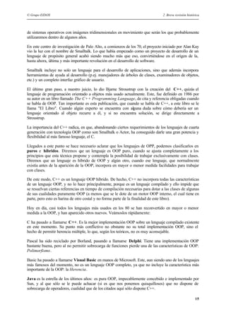 © Grupo EIDOS 2. Breve revisión histórica
15
de sistemas operativos con imágenes tridimensionales en movimiento que serán los que probablemente
utilizaremos dentro de algunos años.
En este centro de investigación de Palo Alto, a comienzos de los 70, el proyecto iniciado por Alan Kay
vio la luz con el nombre de Smalltalk. Lo que había empezado como un proyecto de desarrollo de un
lenguaje de propósito general acabó siendo mucho más que eso, convirtiéndose en el origen de la,
hasta ahora, última y más importante revolución en el desarrollo de software.
Smalltalk incluye no solo un lenguaje para el desarrollo de aplicaciones, sino que además incorpora
herramientas de ayuda al desarrollo (p.ej. manejadores de árboles de clases, examinadores de objetos,
etc.) y un completo interfaz gráfico de usuario.
El último gran paso, a nuestro juicio, lo dio Bjarne Stroustrup con la creación del C++, quizás el
lenguaje de programación orientado a objetos más usado actualmente. Este, fue definido en 1986 por
su autor en un libro llamado The C++ Programming Language, de cita y referencia obligadas cuando
se habla de OOP. Tan importante es esta publicación, que cuando se habla de C++, a este libro se le
llama "El Libro". Cuando algún experto se encuentra con alguna duda sobre cómo debería ser un
lenguaje orientado al objeto recurre a él, y si no encuentra solución, se dirige directamente a
Stroustrup.
La importancia del C++ radica, en que, abandonando ciertos requerimientos de los lenguajes de cuarta
generación con tecnología OOP como son Smalltalk o Actor, ha conseguido darle una gran potencia y
flexibilidad al más famoso lenguaje, el C.
Llegados a este punto se hace necesario aclarar que los lenguajes de OPP, podemos clasificarlos en
puros e híbridos. Diremos que un lenguaje es OOP puro, cuando se ajusta completamente a los
principios que esta técnica propone y contempla la posibilidad de trabajar exclusivamente con clases.
Diremos que un lenguaje es híbrido de OOP y algún otro, cuando ese lenguaje, que normalmente
existía antes de la aparición de la OOP, incorpora en mayor o menor medida facilidades para trabajar
con clases.
De este modo, C++ es un lenguaje OOP híbrido. De hecho, C++ no incorpora todas las características
de un lenguaje OOP, y no lo hace principalmente, porque es un lenguaje compilado y ello impide que
se resuelvan ciertas referencias en tiempo de compilación necesarias para dotar a las clases de algunas
de sus cualidades puramente OOP (a menos que se le dote de un motor OOP interno, el cual tiene en
parte, pero esto es harina de otro costal y no forma parte de la finalidad de este libro).
Hoy en día, casi todos los lenguajes más usados en los 80 se han reconvertido en mayor o menor
medida a la OOP, y han aparecido otros nuevos. Veámoslos rápidamente:
C ha pasado a llamarse C++. Es la mejor implementación OOP sobre un lenguaje compilado existente
en este momento. Su punto más conflictivo no obstante no su total implementación OOP, sino el
hecho de permitir herencia múltiple, lo que, según los teóricos, no es muy aconsejable.
Pascal ha sido reciclado por Borland, pasando a llamarse Delphi. Tiene una implementación OOP
bastante buena, pero al no permitir sobrecarga de funciones pierde una de las características de OOP:
Polimorfismo.
Basic ha pasado a llamarse Visual Basic en manos de Microsoft. Este, aun siendo uno de los lenguajes
más famosos del momento, no es un lenguaje OOP completo, ya que no incluye la característica más
importante de la OOP: la Herencia.
Java es la estrella de los últimos años: es pura OOP, impecablemente concebido e implementado por
Sun, y al que sólo se le puede achacar (si es que nos ponemos quisquillosos) que no dispone de
sobrecarga de operadores, cualidad que de los citados aquí sólo dispone C++.
 