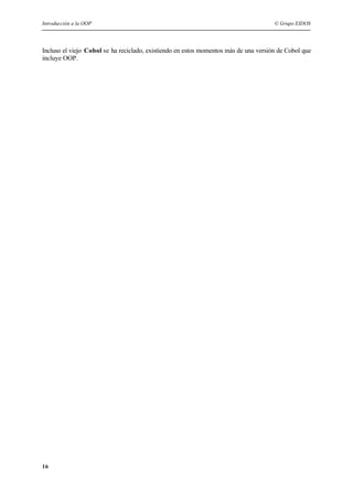 Introducción a la OOP © Grupo EIDOS
16
Incluso el viejo Cobol se ha reciclado, existiendo en estos momentos más de una versión de Cobol que
incluye OOP.
 