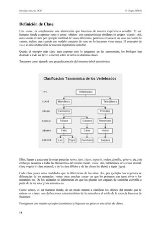 Introducción a la OOP © Grupo EIDOS
18
Definición de Clase
Una clase, es simplemente una abstracción que hacemos de nuestra experiencia sensible. El ser
humano tiende a agrupar seres o cosas -objetos- con características similares en grupos -clases-. Así,
aun cuando existen por ejemplo multitud de vasos diferentes, podemos reconocer un vaso en cuanto lo
vemos, incluso aun cuando ese modelo concreto de vaso no lo hayamos visto nunca. El concepto de
vaso es una abstracción de nuestra experiencia sensible.
Quizás el ejemplo más claro para exponer esto lo tengamos en las taxonomías; los biólogos han
dividido a todo ser (vivo o inerte) sobre la tierra en distintas clases.
Tomemos como ejemplo una pequeña porción del inmenso árbol taxonómico:
Ellos, llaman a cada una de estas parcelas reino, tipo, clase, especie, orden, familia, género, etc.; sin
embargo, nosotros a todas las llamaremos del mismo modo: clase. Así, hablaremos de la clase animal,
clase vegetal y clase mineral, o de la clase félidos y de las clases leo (león) y tigris (tigre).
Cada clase posee unas cualidades que la diferencian de las otras. Así, por ejemplo, los vegetales se
diferencian de los minerales -entre otras muchas cosas- en que los primeros son seres vivos y los
minerales no. De los animales se diferencian en que las plantas son capaces de sintetizar clorofila a
partir de la luz solar y los animales no.
Como vemos, el ser humano tiende, de un modo natural a clasificar los objetos del mundo que le
rodean en clases; son definiciones estructuralistas de la naturaleza al estilo de la escuela francesa de
Saussure.
Prosigamos con nuestro ejemplo taxonómico y bajemos un poco en este árbol de clases.
 