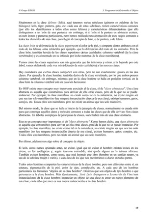 © Grupo EIDOS 3. Programación Orientada al Objeto
19
Situémonos en la clase felinos (felis), aquí tenemos varias subclases (géneros en palabras de los
biólogos): león, tigre, pantera, gato, etc. cada una de estas subclases, tienen características comunes
(por ello los identificamos a todos ellos como felinos) y características diferenciadoras (por ello
distinguimos a un león de una pantera), sin embargo, ni el león ni la pantera en abstracto existen,
existen leones y panteras particulares, pero hemos realizado una abstracción de esos rasgos comunes a
todos los elementos de una clase, para llegar al concepto de león, o de pantera, o de felino.
La clase león se diferencia de la clase pantera en el color de la piel, y comparte ciertos atributos con el
resto de los felinos -uñas retráctiles por ejemplo- que lo diferencian del resto de los animales. Pero la
clase león, también hereda de las clases superiores ciertas cualidades: columna vertebral (de la clase
vertebrados) y es alimentado en su infancia por leche materna (de la clase mamíferos).
Vemos cómo las clases superiores son más generales que las inferiores y cómo, al ir bajando por este
árbol, vamos definiendo cada vez más (dotando de más cualidades) a las nuevas clases.
Hay cualidades que ciertas clases comparten con otras, pero no son exactamente iguales en las dos
clases. Por ejemplo, la clase hombre, también deriva de la clase vertebrado, por lo que ambos poseen
columna vertebral, sin embrago, mientras que en la clase hombre se halla en posición vertical, en la
clase león la columna vertebral está en posición horizontal.
En OOP existe otro concepto muy importante asociado al de clase, el de "clase abstracta". Una clase
abstracta es aquella que construimos para derivar de ella otras clases, pero de la que no se puede
instanciar. Por ejemplo, la clase mamífero, no existe como tal en la naturaleza, no existe ningún ser
que sea tan solo mamífero (no hay ninguna instanciación directa de esa clase), existen humanos, gatos,
conejos, etc. Todos ellos son mamíferos, pero no existe un animal que sea solo mamífero.
Del mismo modo, la clase que se halla al inicio de la jerarquía de clases, normalmente es creada sólo
para que contenga aquellos datos y métodos comunes a todas las clases que de ella derivan: Son clases
abstractas. En árboles complejos de jerarquías de clases, suele haber más de una clase abstracta.
Este es un concepto muy importante: el de "clase abstracta". Como hemos dicho, una clase abstracta
es aquella que construimos para derivar de ella otras clases, pero de la que no se puede instanciar. Por
ejemplo, la clase mamífero, no existe como tal en la naturaleza, no existe ningún ser que sea tan solo
mamífero (no hay ninguna instanciación directa de esa clase), existen humanos, gatos, conejos, etc.
Todos ellos son mamíferos, pero no existe un animal que sea solo mamífero.
Por último, adelantemos algo sobre el concepto de objeto.
El león, como hemos apuntado antes, no existe, igual que no existe el hombre; existen leones en los
circos, en los zoológicos y, según tenemos entendido, aún queda alguno en la sabana africana.
También existen hombres, como usted, que está leyendo este libro (hombre en un sentido neutro, ya
sea de la subclase mujer o varón), o cada uno de los que nos encontramos a diario en todas partes.
Todos estos hombres comparten las características de la clase hombre, pero son diferentes entre sí, en
estatura, pigmentación de la piel, color de ojos, complexión, etc. A cada uno de los hombres
particulares los llamamos "objetos de la clase hombre". Decimos que son objetos de tipo hombre o que
pertenecen a la clase hombre. Más técnicamente, José Luis Aranguren o Leonardo da Vinci son
instanciaciones de la clase hombre; instanciar un objeto de una clase es crear un nuevo elemento de
esa clase, cada niño que nace es una nueva instanciación a la clase hombre.
 