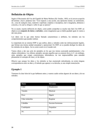 Introducción a la OOP © Grupo EIDOS
20
Definición de Objeto
Según el Diccionario del Uso del Español de María Moliner (Ed. Gredos, 1983), en la tercera acepción
del termino objeto podemos leer: "Con respecto a una acción, una operación mental, un sentimiento,
etc., cosa de cualquier clase, material o espiritual, corpórea o incorpórea, real o imaginaria, abstracta o
concreta, a la cual se dirigen o sobre la que se ejercen."
No se asuste, nuestra definición de objeto, como podrá comprobar es mucho más fácil. En OOP, un
objeto es un conjunto de datos y métodos; como imaginamos que se habrá quedado igual, le vamos a
dar más pistas.
Los datos son lo que antes hemos llamado características o atributos, los métodos son los
comportamientos que pueden realizar.
Lo importante de un sistema OOP es que ambos, datos y métodos están tan intrínsecamente ligados,
que forman una misma unidad conceptual y operacional. En OOP, no se pueden desligar los datos de
los métodos de un objeto. Así es como ocurre en el mundo real.
Vamos ahora a dar una serie de ejemplos en los que nos iremos acercando paulatinamente a los
objetos informáticos. Los últimos ejemplos son para aquellos que ya conocen Java y/o C; sin embargo,
estos ejemplos que exigen conocimientos informáticos, no son imprescindibles para entender
plenamente el concepto de clase y el de objeto.
Observe que aunque los datos y los métodos se han enumerado verticalmente, no existe ninguna
correspondencia entre un dato y el método que aparece a su derecha, es una simple enunciación.
Ejemplo 1
Tomemos la clase león de la que hablamos antes y veamos cuales serían algunos de sus datos y de sus
métodos.
Datos Métodos
Color Desplazarse
Tamaño Masticar
Peso Digerir
Uñas retráctiles Respirar
Colmillos Secretar hormonas
Cuadrúpedo Parpadear
etc. etc.
 