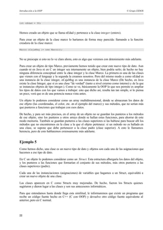 Introducción a la OOP © Grupo EIDOS
22
int nEdad = 30;
Hemos creado un objeto que se llama nEdad y pertenece a la clase integer (entero).
Para crear un objeto de la clase marco lo haríamos de forma muy parecida: llamando a la función
creadora de la clase marco:
Marco oCajaMsg := new Marco();
No se preocupe si esto no lo ve claro ahora, esto es algo que veremos con detenimiento más adelante.
Para crear un objeto de tipo Marco, previamente hemos tenido que crear este nuevo tipo de dato. Aun
cuando ni en Java ni en C un integer sea internamente un objeto, bien podría serlo; de hecho no hay
ninguna diferencia conceptual entre la clase integer y la clase Marco. La primera es una de las clases
que vienen con el lenguaje y la segunda la creamos nosotros. Pero del mismo modo a como nEdad es
una instancia de la clase integer, oCajaMsg es una instancia de la clase Marco (De hecho, en Java
existe la clase Integer, que si es una clase "de verdad" (tanto a nivel externo como interno) y de la que
se instancias objetos de tipo integer.). Como se ve, básicamente la OOP lo que nos permite es ampliar
los tipos de datos con los que vamos a trabajar: esto que dicho así, resulta tan tan simple, si lo piensa
un poco, verá que es de una potencia nunca vista antes.
Un objeto lo podemos considerar como un array multidimensional, donde se almacenan los datos de
ese objeto (las coordenadas, el color, etc. en el ejemplo del marco) y sus métodos, que no serían más
que punteros a funciones que trabajan con esos datos.
De hecho, y para ser más precisos, en el array de un objeto no se guardan los punteros a los métodos
de ese objeto, sino los punteros a otros arrays donde se hallan estas funciones, para ahorrar de este
modo memoria. También se guardan punteros a las clases superiores si las hubiese para buscar allí los
métodos que no encontremos en la clase a la que el objeto pertenece: si un método no es hallado en
una clase, se supone que debe pertenecer a la clase padre (clase superior). A esto le llamamos
herencia, pero de esto hablaremos extensamente más adelante.
Ejemplo 5
Como hemos dicho, una clase es un nuevo tipo de dato y objetos son cada una de las asignaciones que
hacemos a ese tipo de dato.
En C un objeto lo podemos considerar como un Struct. Esta estructura albergaría los datos del objeto,
y los punteros a las funciones que formarían el conjunto de sus métodos, más otros punteros a las
clases superiores (padre).
Cada una de las instanciaciones (asignaciones) de variables que hagamos a un Struct, equivaldrá a
crear un nuevo objeto de una clase.
Las clases aparecen en C como Structs muy mejoradas. De hecho, fueron los Structs quienes
sugirieron y dieron lugar a las clases y son sus antecesores informáticos.
Para que entendamos hasta donde llega esta similitud, le informaremos que existe un programa que
recibe un código fuente hecho en C++ (C con OOP) y devuelve otro código fuente equivalente al
anterior, pero en C normal.
 