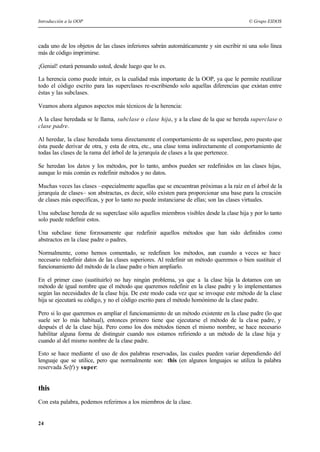 Introducción a la OOP © Grupo EIDOS
24
cada uno de los objetos de las clases inferiores sabrán automáticamente y sin escribir ni una solo línea
más de código imprimirse.
¡Genial! estará pensando usted, desde luego que lo es.
La herencia como puede intuir, es la cualidad más importante de la OOP, ya que le permite reutilizar
todo el código escrito para las superclases re-escribiendo solo aquellas diferencias que existan entre
éstas y las subclases.
Veamos ahora algunos aspectos más técnicos de la herencia:
A la clase heredada se le llama, subclase o clase hija, y a la clase de la que se hereda superclase o
clase padre.
Al heredar, la clase heredada toma directamente el comportamiento de su superclase, pero puesto que
ésta puede derivar de otra, y esta de otra, etc., una clase toma indirectamente el comportamiento de
todas las clases de la rama del árbol de la jerarquía de clases a la que pertenece.
Se heredan los datos y los métodos, por lo tanto, ambos pueden ser redefinidos en las clases hijas,
aunque lo más común es redefinir métodos y no datos.
Muchas veces las clases –especialmente aquellas que se encuentran próximas a la raíz en el árbol de la
jerarquía de clases– son abstractas, es decir, sólo existen para proporcionar una base para la creación
de clases más específicas, y por lo tanto no puede instanciarse de ellas; son las clases virtuales.
Una subclase hereda de su superclase sólo aquellos miembros visibles desde la clase hija y por lo tanto
solo puede redefinir estos.
Una subclase tiene forzosamente que redefinir aquellos métodos que han sido definidos como
abstractos en la clase padre o padres.
Normalmente, como hemos comentado, se redefinen los métodos, aun cuando a veces se hace
necesario redefinir datos de las clases superiores. Al redefinir un método queremos o bien sustituir el
funcionamiento del método de la clase padre o bien ampliarlo.
En el primer caso (sustituirlo) no hay ningún problema, ya que a la clase hija la dotamos con un
método de igual nombre que el método que queremos redefinir en la clase padre y lo implementamos
según las necesidades de la clase hija. De este modo cada vez que se invoque este método de la clase
hija se ejecutará su código, y no el código escrito para el método homónimo de la clase padre.
Pero si lo que queremos es ampliar el funcionamiento de un método existente en la clase padre (lo que
suele ser lo más habitual), entonces primero tiene que ejecutarse el método de la clase padre, y
después el de la clase hija. Pero como los dos métodos tienen el mismo nombre, se hace necesario
habilitar alguna forma de distinguir cuando nos estamos refiriendo a un método de la clase hija y
cuando al del mismo nombre de la clase padre.
Esto se hace mediante el uso de dos palabras reservadas, las cuales pueden variar dependiendo del
lenguaje que se utilice, pero que normalmente son: this (en algunos lenguajes se utiliza la palabra
reservada Self) y super:
this
Con esta palabra, podemos referirnos a los miembros de la clase.
 