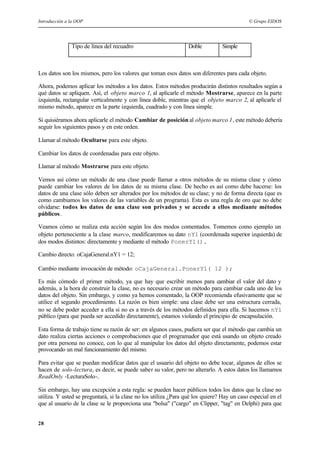 Introducción a la OOP © Grupo EIDOS
28
Tipo de línea del recuadro Doble Simple
Los datos son los mismos, pero los valores que toman esos datos son diferentes para cada objeto.
Ahora, podemos aplicar los métodos a los datos. Estos métodos producirán distintos resultados según a
qué datos se apliquen. Así, el objeto marco 1, al aplicarle el método Mostrarse, aparece en la parte
izquierda, rectangular verticalmente y con línea doble, mientras que el objeto marco 2, al aplicarle el
mismo método, aparece en la parte izquierda, cuadrado y con línea simple.
Si quisiéramos ahora aplicarle el método Cambiar de posición al objeto marco 1, este método debería
seguir los siguientes pasos y en este orden.
Llamar al método Ocultarse para este objeto.
Cambiar los datos de coordenadas para este objeto.
Llamar al método Mostrarse para este objeto.
Vemos así cómo un método de una clase puede llamar a otros métodos de su misma clase y cómo
puede cambiar los valores de los datos de su misma clase. De hecho es así como debe hacerse: los
datos de una clase sólo deben ser alterados por los métodos de su clase; y no de forma directa (que es
como cambiamos los valores de las variables de un programa). Esta es una regla de oro que no debe
olvidarse: todos los datos de una clase son privados y se accede a ellos mediante métodos
públicos.
Veamos cómo se realiza esta acción según los dos modos comentados. Tomemos como ejemplo un
objeto perteneciente a la clase marco, modificaremos su dato nY1 (coordenada superior izquierda) de
dos modos distintos: directamente y mediante el método PonerY1().
Cambio directo: oCajaGeneral.nY1 = 12;
Cambio mediante invocación de método: oCajaGeneral.PonerY1( 12 );
Es más cómodo el primer método, ya que hay que escribir menos para cambiar el valor del dato y
además, a la hora de construir la clase, no es necesario crear un método para cambiar cada uno de los
datos del objeto. Sin embargo, y como ya hemos comentado, la OOP recomienda efusivamente que se
utilice el segundo procedimiento. La razón es bien simple: una clase debe ser una estructura cerrada,
no se debe poder acceder a ella si no es a través de los métodos definidos para ella. Si hacemos nY1
público (para que pueda ser accedido directamente), estamos violando el principio de encapsulación.
Esta forma de trabajo tiene su razón de ser: en algunos casos, pudiera ser que el método que cambia un
dato realiza ciertas acciones o comprobaciones que el programador que está usando un objeto creado
por otra persona no conoce, con lo que al manipular los datos del objeto directamente, podemos estar
provocando un mal funcionamiento del mismo.
Para evitar que se puedan modificar datos que el usuario del objeto no debe tocar, algunos de ellos se
hacen de solo-lectura, es decir, se puede saber su valor, pero no alterarlo. A estos datos los llamamos
ReadOnly -LecturaSolo-.
Sin embargo, hay una excepción a esta regla: se pueden hacer públicos todos los datos que la clase no
utiliza. Y usted se preguntará, si la clase no los utiliza ¿Para qué los quiere? Hay un caso especial en el
que al usuario de la clase se le proporciona una "bolsa" ("cargo" en Clipper, "tag" en Delphi) para que
 