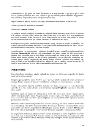 © Grupo EIDOS 3. Programación Orientada al Objeto
29
él almacene allí lo que quiera. De hecho, este recurso no es muy ortodoxo, ya que que lo que la teoría
dice es que hay que heredar de la clase y añadir lo que uno necesite, pero es un recurso muy práctico,
muy cómodo, y tampoco hay que ser más papistas que el Papa.
Dejemos ahora un poco de lado a los datos para centrarnos en otros aspectos de los métodos.
¿Cómo requerimos la actuación de un método?
Enviando un Mensaje al objeto.
Al enviar un mensaje, se ejecuta un método, el cual puede llamar a su vez a otros métodos de su clase
o de cualquier otra clase o bien cambiar los valores de los datos de ese objeto. Si el programador tiene
que alterar los valores de los datos de un objeto deberá mandar un mensaje a ese objeto; lo mismo
sucede cuando un objeto tiene que cambiar los valores de los datos de otro objeto.
Como podemos apreciar, un objeto es como una caja negra, a la que se le envía un mensaje y éste
responde ejecutando el método apropiado, el cual producirá las acciones deseadas. un objeto, una vez
programado es solo manipulable a través de mensajes.
A este intrínseco vínculo entre datos y métodos y al modo de acceder y modificar sus datos es a lo que
llamamos Encapsulación. Gracias a la encapsulación, una clase, cuando ha sido programada y
probada hasta comprobar que no tiene fallos, podemos usarla sin miedo a que al programar otros
objetos estos puedan interferir con los primeros produciendo efectos colaterales indeseables que
arruinen nuestro trabajo; esto también nos permite depurar (eliminar errores de programación) con
suma facilidad, ya que si un objeto falla, el error solo puede estar en esa clase, y no en ninguna otra. Si
usted ha programado con técnicas tradicionales sabrá apreciar lo que esto vale.
Polimorfismo
Por polimorfismo entendemos aquella cualidad que poseen los objetos para responder de distinto
modo ante el mismo mensaje.
Pongamos por ejemplo las clases hombre, vaca y perro, si a todos les damos la orden -enviamos el
mensaje- Come, cada uno de ellos sabe cómo hacerlo y realizará este comportamiento a su modo.
Veamos otro ejemplo algo más ilustrativo. Tomemos las clases barco, avión y coche, todas ellas
derivadas de la clase padre vehículo; si les enviamos el mensaje Desplázate, cada una de ellas sabe
cómo hacerlo.
Realmente, y para ser exactos, los mensaje no se envían a las clases, sino a todos o algunos de los
objetos instanciados de las clases. Así, por ejemplo, podemos decirle a los objetos Juan Sebastián el
Cano y Kontiqui, de la clase barco que se desplacen, con los que el resto de los objetos de esa clase
permanecerán inmóviles.
Del mismo modo, si tenemos en pantalla cinco recuadros (marcos) y tres textos, podemos decirle a tres
de los recuadros y a dos de los textos que cambien de color y no decírselo a los demás objetos. Todos
estos sabrán cómo hacerlo porque hemos redefinido para cada uno de ellos su método Pintarse que
bien podría estar en la clase padre Visual (conjunto de objetos que pueden visualizarse en pantalla).
En programación tradicional, debemos crear un nombre distinto para la acción de pintarse, si se trata
de un texto o de un marco; en OOP el mismo nombre nos sirve para todas las clases creadas si así lo
queremos, lo que suele ser habitual. El mismo nombre suele usarse para realizar acciones similares en
clases diferentes.
 