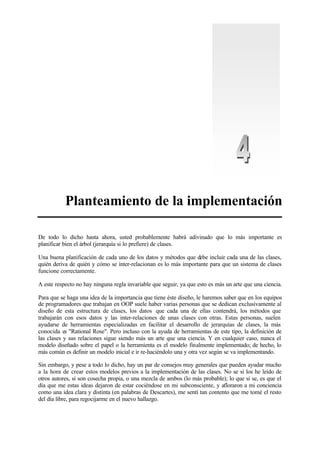 Planteamiento de la implementación
De todo lo dicho hasta ahora, usted probablemente habrá adivinado que lo más importante es
planificar bien el árbol (jerarquía si lo prefiere) de clases.
Una buena planificación de cada uno de los datos y métodos que debe incluir cada una de las clases,
quién deriva de quién y cómo se inter-relacionan es lo más importante para que un sistema de clases
funcione correctamente.
A este respecto no hay ninguna regla invariable que seguir, ya que esto es más un arte que una ciencia.
Para que se haga una idea de la importancia que tiene éste diseño, le haremos saber que en los equipos
de programadores que trabajan en OOP suele haber varias personas que se dedican exclusivamente al
diseño de esta estructura de clases, los datos que cada una de ellas contendrá, los métodos que
trabajarán con esos datos y las inter-relaciones de unas clases con otras. Estas personas, suelen
ayudarse de herramientas especializadas en facilitar el desarrollo de jerarquías de clases, la más
conocida es "Rational Rose". Pero incluso con la ayuda de herramientas de este tipo, la definición de
las clases y sus relaciones sigue siendo más un arte que una ciencia. Y en cualquier caso, nunca el
modelo diseñado sobre el papel o la herramienta es el modelo finalmente implementado; de hecho, lo
más común es definir un modelo inicial e ir re-haciéndolo una y otra vez según se va implementando.
Sin embargo, y pese a todo lo dicho, hay un par de consejos muy generales que pueden ayudar mucho
a la hora de crear estos modelos previos a la implementación de las clases. No se si los he leído de
otros autores, si son cosecha propia, o una mezcla de ambos (lo más probable); lo que si se, es que el
día que me estas ideas dejaron de estar cociéndose en mi subconsciente, y afloraron a mi conciencia
como una idea clara y distinta (en palabras de Descartes), me sentí tan contento que me tomé el resto
del día libre, para regocijarme en el nuevo hallazgo.
 