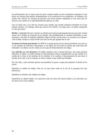 Introducción a la OOP © Grupo EIDOS
32
Se perfectamente que la mayor parte de gente cuando estudia un área tecnológica cualquiera, lo que
busca son técnicas para aplicar inmediatamente en la resolución de sus problemas; sin embargo, son
mucho más valiosos los consejos de personas que llevan muchos trabajando en esas áreas que las
técnicas, aun cuando no se sepa habitualmente apreciar su valor.
Una vez dicho esto, voy a dar tres consejos muy simples, que cuando cualquiera entenderá sin el más
mínimo esfuerzo, sin embargo, hasta que usted no los asimile y los haga suyos, no podrá comprender
el valor que tienen.
Divide y vencerás: Procure construir un método para realizar cada pequeña tarea que necesite. Cuanto
menor sea el ámbito de actuación de un método, más probablemente le resultará reutilizable en otro
momento y más fácil le resultará codificarlo. Haga lo mismo con las clases: no escatime en su número.
Ante la duda, siempre es mejor dividir una clase en dos que agrupar dos en una.
No piense de forma procedural: En OOP no se puede pensar de una forma procedural, una clase no
es un conjunto de funciones relacionadas, es un objeto tan real como los demás que están fuera del
ordenador. Los objetos son de verdad, no son cajas de almacenamiento de código.
Los métodos no son funciones: No defina métodos como si fueran funciones, sino como acciones
inherentes al objeto: así podrá cambiar el funcionamiento interno completamente sin que cambie ni el
nombre de la clase ni los nombres de los métodos. Si al cambiar el funcionamiento de una clase el
nombre de la clase y de los métodos no tienen sentido es que estaba mal diseñado.
Por otro lado, y para terminar quisiera recomendarle los pasos a seguir para plantear el diseño de las
clases:
Identificar el ámbito de trabajo: Para así ver qué clases están en la raiz de la jerarquía (las más
abstractas).
Identificar los distintos sub–ámbitos de trabajo.
Especificar los objetos finales: Las relaciones entre las clases del mismo ámbito y las relaciones con
las clases de los otros ámbitos.
 