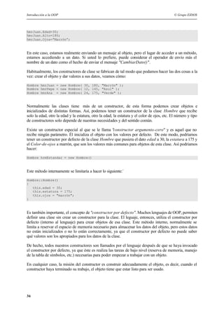 Introducción a la OOP © Grupo EIDOS
36
hmrJuan.Edad=30;
hmrJuan.Alto=180;
hmrJuan.Ojos=”Marrón”;
En este caso, estamos realmente enviando un mensaje al objeto, pero el lugar de acceder a un método,
estamos accediendo a un dato. Si usted lo prefiere, puede considerar el operador de envío más el
nombre de un dato como el hecho de enviar el mensaje "CambiarDato()".
Habitualmente, los constructores de clase se fabrican de tal modo que podamos hacer las dos cosas a la
vez: crear el objeto y dar valores a sus datos, veamos cómo:
Hombre hmrJuan = new Hombre( 30, 180, "Marrón" );
Hombre hmrPepe = new Hombre( 12, 145, "Azul" );
Hombre hmrAna = new Hombre( 24, 175, "Verde" );
Normalmente las clases tiene más de un constructor, de esta forma podemos crear objetos e
inicializados de distintas formas. Así, podemos tener un constructor de la clase Hombre que recibe
solo la edad, otro la edad y la estatura, otro la edad, la estatura y el color de ojos, etc. El número y tipo
de constructores solo depende de nuestras necesidades y del sentido común.
Existe un constructor especial al que se le llama "constructor argumento-cero" y es aquel que no
recibe ningún parámetro. Él inicializa el objeto con los valores por defecto. De este modo, podríamos
tener un constructor por defecto de la clase Hombre que pusiera el dato edad a 30, la estatura a 175 y
el Color-de-ojos a marrón, que son los valores más comunes para objetos de esta clase. Así podríamos
hacer:
Hombre hrmEstandar = new Hombre()
Este método internamente se limitaría a hacer lo siguiente:`
Hombre::Hombre()
{
this.edad = 30;
this.estatura = 175;
this.ojos = "marrón";
}
Es también importante, el concepto de "constructor por defecto". Muchos lenguajes de OOP, permiten
definir una clase sin crear un constructor para la clase. El leguaje, entonces, utiliza el constructor por
defecto (interno al lenguaje) para crear objetos de esa clase. Este método interno, normalmente se
limita a reservar el espacio de memoria necesario para almacenar los datos del objeto, pero estos datos
no están inicializados o no lo están correctamente, ya que el constructor por defecto no puede saber
qué valores son los apropiados para los datos de la clase.
De hecho, todos nuestros constructores son llamados por el lenguaje después de que se haya invocado
el constructor por defecto, ya que éste es realiza las tareas de bajo nivel (reserva de memoria, manejo
de la tabla de símbolos, etc.) necesarias para poder empezar a trabajar con un objeto.
En cualquier caso, la misión del constructor es construir adecuadamente el objeto, es decir, cuando el
constructor haya terminado su trabajo, el objeto tiene que estar listo para ser usado.
 