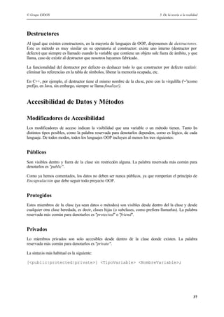 © Grupo EIDOS 5. De la teoría a la realidad
37
Destructores
Al igual que existen constructores, en la mayoría de lenguajes de OOP, disponemos de destructores.
Este es método es muy similar en su operatoria al constructor: existe uno interno (destructor por
defecto) que siempre es llamado cuando la variable que contiene un objeto sale fuera de ámbito, y que
llama, caso de existir al destructor que nosotros hayamos fabricado.
La funcionalidad del destructor por defecto es deshacer todo lo que constructor por defecto realizó:
eliminar las referencias en la tabla de símbolos, liberar la memoria ocupada, etc.
En C++, por ejemplo, el destructor tiene el mismo nombre de la clase, pero con la virgulilla ('~')como
prefijo, en Java, sin embargo, siempre se llama finalize().
Accesibilidad de Datos y Métodos
Modificadores de Accesibilidad
Los modificadores de acceso indican la visibilidad que una variable o un método tienen. Tanto los
distintos tipos posibles, como la palabra reservada para denotarlos dependen, como es lógico, de cada
lenguaje. De todos modos, todos los lenguajes OOP incluyen al menos los tres siguientes:
Públicos
Son visibles dentro y fuera de la clase sin restricción alguna. La palabra reservada más común para
denotarlos es "public".
Como ya hemos comentados, los datos no deben ser nunca públicos, ya que romperían el principio de
Encapsulación que debe seguir todo proyecto OOP.
Protegidos
Estos miembros de la clase (ya sean datos o métodos) son visibles desde dentro del la clase y desde
cualquier otra clase heredada, es decir, clases hijas (o subclases, como prefiera llamarlas). La palabra
reservada más común para denotarlos es "protected" o "friend".
Privados
Lo miembros privados son solo accesibles desde dentro de la clase donde existen. La palabra
reservada más común para denotarlos es "private".
La sintaxis más habitual es la siguiente:
[<public|protected|private>] <TipoVariable> <NombreVariable>;
 
