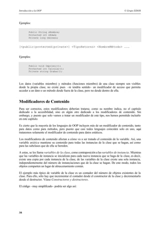 Introducción a la OOP © Grupo EIDOS
38
Ejemplos:
Public String sNombre;
Protected int nEdad;
Private long nAcceso;
[<public|protected|private>] <TipoRetorno> <NombreMétodo> ...
Ejemplos:
Public void Imprimir();
Protected int Calcular();
Private string Grabar();
Los datos (variables miembro) y métodos (funciones miembro) de una clase siempre son visibles
desde la propia clase, no existe pues –ni tendría sentido– un modificador de acceso que permita
acceder a un dato o un método desde fuera de la clase, pero no desde dentro de ella.
Modificadores de Contenido
Para ser correctos, estos modificadores deberían tratarse, como su nombre indica, no el capítulo
dedicado a la accesibilidad, sino en algún otro dedicado a los modificadores de contenido. Sin
embargo, y puesto que solo vamos a tratar un modificador de este tipo, nos hemos permitido incluirlo
en este capítulo.
Es cierto que la mayoría de los lenguajes de OOP incluyen más de un modificador de contenido, tanto
para datos como para métodos, pero puesto que casi todos lenguajes coinciden solo en uno, aquí
trataremos solamente el modificador de contenido para datos estáticos.
Los modificadores de contenido afectan a cómo va a ser tratado el contenido de la variable. Así, una
variable estática mantiene su contenido para todas las instancias de la clase que se hagan, así como
para las subclases que de ella se hereden.
A estas, se les llama variables de la clase, como contraposición a lasvariables de instancia. Mientras
que las variables de instancia se inicializan para cada nueva instancia que se haga de la clase, es decir,
existe una copia por cada instancia de la clase, de las variables de la clase existe una sola instancia,
independientemente del número de instanciaciones que de la clase se hagan. De este modo, todos los
objetos comparten un lugar de almacenamiento común.
El ejemplo más típico de variable de la clase es un contador del número de objetos existentes de la
clase. Para ello, sólo hay que incrementar el contador desde el constructor de la clase y decrementarlo
desde el destructor. Véase Constructores y destructores.
El código –muy simplificado– podría ser algo así:
 