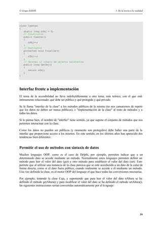 © Grupo EIDOS 5. De la teoría a la realidad
39
class Cuenteo
{
static long nObj = 0;
// Constructor
public Cuenteo()
{
nObj++;
}
// Destructor
protected void finalize()
{
nObj--;
}
// Obtener el número de objetos existentes
public long GetObj()
{
return nObj;
}
}
Interfaz frente a implementación
El tema de la accesibilidad no lleva indefectiblemente a otro tema, más teórico, con el que está
íntimamente relacionado: qué debe ser público y qué protegido y qué privado.
Se le llama "interfaz de la clase" a los métodos públicos de la misma (no nos cansaremos de repetir
que los datos no deben ser nunca públicos), e "implementación de la clase" al resto de métodos y a
todos los datos.
Si lo piensa bien, el nombre de "interfaz" tiene sentido, ya que supone el conjunto de métodos que nos
permiten interactuar con la clase.
Como los datos no pueden ser públicos (y raramente son protegidos) debe haber una parte de la
interfaz que proporcione acceso a los mismos. En este sentido, en los últimos años han aparecido dos
tendencias bien diferentes:
Permitir el uso de métodos con sintaxis de datos
Muchos lenguajes OOP, como es el caso de Delphi, por ejemplo, permiten indicar que a un
determinado dato se accede mediante un método. Normalmente estos lenguajes permiten definir un
método para leer el valor del dato (get) y otro método para establecer el valor del dato (set). Esto
permite que al utilizar una instancia de la clase parezca que se está accediendo a un dato de la calse de
forma directa, como si el dato fuera público, cuando realmente se accede a él mediante un método.
Una vez definida la clase, es el motor OOP del lenguaje el que hace todas las conversiones necesarias.
Por ejemplo, teniendo la clase Caja, y suponiendo que para leer el valor del dato nAltura se ha
definido el método getAltura() y para modificar el valor del dato se ha definido el método setAltura();
las siguientes instrucciones serían convertidas automáticamente por el lenguaje:
 
