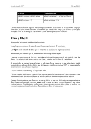 Introducción a la OOP © Grupo EIDOS
40
Código Transformación
oCaja1.nAltura + oCaja2.Altura oCaja1.getAltura() + oCaja2.getAltura()
oCaja1.nAltura = 15 oCaja.setAltura( 15 )
Utilizar una nomenclatura especial para este tipo de métodos. Este sistema es el que utilizan lenguajes
como Java, el cual asume que todos los métodos que tienen como sufijo get<nombre>() son para
recoger el valor de un dato y los set<nombre>() son para asignar el valor a un dato.
Clase y Objeto
Resumamos brevemente las ideas más importante:
Una clase es un conjunto de reglas de creación y comportamiento de los objetos.
Un objeto es un conjunto de datos que se comporta de acuerdo a las reglas de su clase.
Resumamos para terminar qué es, internamente, una clase y qué un objeto.
Una clase es un conjunto de funciones -métodos- e información para construir objetos de la clase -los
datos-. Los métodos están almacenados en la clase y trabajan con los datos de cada objeto.
Si los métodos se guardan fuera del objeto es solo para ahorrar memoria, ya que así evitamos incluir
los métodos en cada uno de los objetos que fabriquemos, o dicho en argot de OOP, en cada una de las
instanciaciones que de la clase hagamos.
La clase contiene los métodos y los objetos los datos.
La clase también tiene que ser capaz de crear objetos, por lo que los datos de la clase (comunes a todos
los objetos) tienen que estar declarados en la clase, pero ella solo los usa para generar objetos.
Cuando el constructor de una clase crea un nuevo objeto, lo que está fabricando es una estructura de
datos (podemos imaginarlo como un struct en C o como un array en otros lenguajes), que puede
contener valores. Existirán tantos casilleros para almacenar valores como datos existan en la clase. Los
constructores pueden inicializar todos o algunos de estos datos si lo deseamos.
 