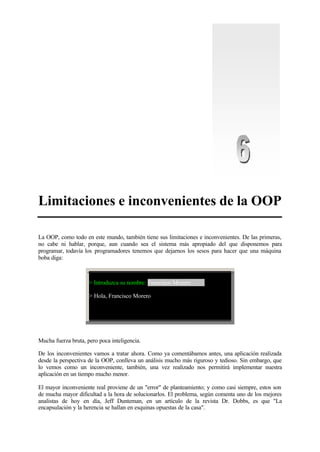Limitaciones e inconvenientes de la OOP
La OOP, como todo en este mundo, también tiene sus limitaciones e inconvenientes. De las primeras,
no cabe ni hablar, porque, aun cuando sea el sistema más apropiado del que disponemos para
programar, todavía los programadores tenemos que dejarnos los sesos para hacer que una máquina
boba diga:
> Introduzca su nombre: Francisco Morero
> Hola, Francisco Morero
Mucha fuerza bruta, pero poca inteligencia.
De los inconvenientes vamos a tratar ahora. Como ya comentábamos antes, una aplicación realizada
desde la perspectiva de la OOP, conlleva un análisis mucho más riguroso y tedioso. Sin embargo, que
lo vemos como un inconveniente, también, una vez realizado nos permitirá implementar nuestra
aplicación en un tiempo mucho menor.
El mayor inconveniente real proviene de un "error" de planteamiento; y como casi siempre, estos son
de mucha mayor dificultad a la hora de solucionarlos. El problema, según comenta uno de los mejores
analistas de hoy en día, Jeff Dunteman, en un artículo de la revista Dr. Dobbs, es que "La
encapsulación y la herencia se hallan en esquinas opuestas de la casa".
 