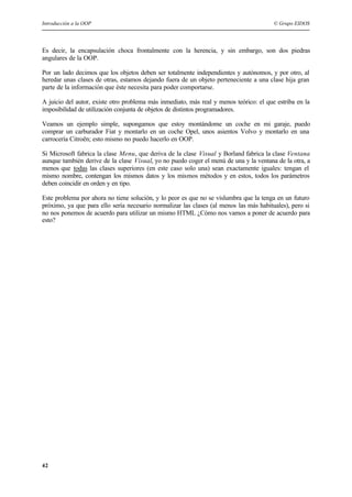 Introducción a la OOP © Grupo EIDOS
42
Es decir, la encapsulación choca frontalmente con la herencia, y sin embargo, son dos piedras
angulares de la OOP.
Por un lado decimos que los objetos deben ser totalmente independientes y autónomos, y por otro, al
heredar unas clases de otras, estamos dejando fuera de un objeto perteneciente a una clase hija gran
parte de la información que éste necesita para poder comportarse.
A juicio del autor, existe otro problema más inmediato, más real y menos teórico: el que estriba en la
imposibilidad de utilización conjunta de objetos de distintos programadores.
Veamos un ejemplo simple, supongamos que estoy montándome un coche en mi garaje, puedo
comprar un carburador Fiat y montarlo en un coche Opel, unos asientos Volvo y montarlo en una
carrocería Citroën; esto mismo no puedo hacerlo en OOP.
Si Microsoft fabrica la clase Menu, que deriva de la clase Visual y Borland fabrica la clase Ventana
aunque también derive de la clase Visual, yo no puedo coger el menú de una y la ventana de la otra, a
menos que todas las clases superiores (en este caso solo una) sean exactamente iguales: tengan el
mismo nombre, contengan los mismos datos y los mismos métodos y en estos, todos los parámetros
deben coincidir en orden y en tipo.
Este problema por ahora no tiene solución, y lo peor es que no se vislumbra que la tenga en un futuro
próximo, ya que para ello sería necesario normalizar las clases (al menos las más habituales), pero si
no nos ponemos de acuerdo para utilizar un mismo HTML ¿Cómo nos vamos a poner de acuerdo para
esto?
 