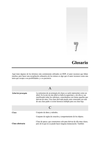 Glosario
Aquí tiene algunos de los términos más comúnmente utilizados en OOP, el autor reconoce que faltan
muchos, pero hacer una recopilación exhaustiva de los mimos es algo que el autor reconoce como una
tarea que escapa a sus posibilidades y a su paciencia.
A
Árbol de jerarquía La estructura de un jerarquía de clases se suele representar como un
árbol. En la raíz de este árbol se halla la superclase, y de ella se van
ramificando todas las subclases, conectándose con ramas aquellas que
derivan de otras. Una clase derivada puede estar conectada con más
de una clase padre si existe herencia múltiple para esa clase hija.
C
Clase Conjunto de datos y métodos.
Conjunto de reglas de creación y comportamiento de los objetos.
Clase abstracta
Clase de apoyo, que construimos solo para derivar de ella otras clases,
pero de la que no se puede hacer ninguna instanciación. También
 