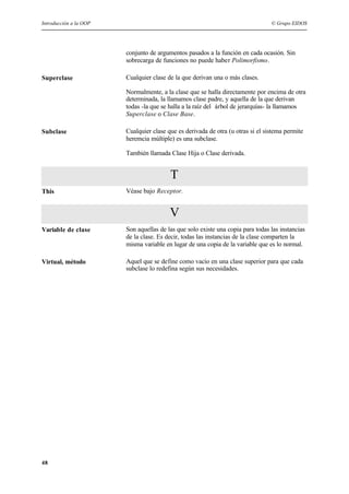 Introducción a la OOP © Grupo EIDOS
48
conjunto de argumentos pasados a la función en cada ocasión. Sin
sobrecarga de funciones no puede haber Polimorfismo.
Superclase Cualquier clase de la que derivan una o más clases.
Normalmente, a la clase que se halla directamente por encima de otra
determinada, la llamamos clase padre, y aquella de la que derivan
todas -la que se halla a la raíz del árbol de jerarquías- la llamamos
Superclase o Clase Base.
Subclase Cualquier clase que es derivada de otra (u otras si el sistema permite
heremcia múltiple) es una subclase.
También llamada Clase Hija o Clase derivada.
T
This Véase bajo Receptor.
V
Variable de clase Son aquellas de las que solo existe una copia para todas las instancias
de la clase. Es decir, todas las instancias de la clase comparten la
misma variable en lugar de una copia de la variable que es lo normal.
Virtual, método Aquel que se define como vacío en una clase superior para que cada
subclase lo redefina según sus necesidades.
 