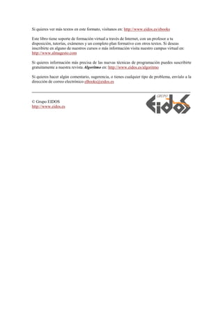 Si quieres ver más textos en este formato, visítanos en: http://www.eidos.es/ebooks
Este libro tiene soporte de formación virtual a través de Internet, con un profesor a tu
disposición, tutorías, exámenes y un completo plan formativo con otros textos. Si deseas
inscribirte en alguno de nuestros cursos o más información visita nuestro campus virtual en:
http://www.almagesto.com
Si quieres información más precisa de las nuevas técnicas de programación puedes suscribirte
gratuitamente a nuestra revista Algoritmo en: http://www.eidos.es/algoritmo
Si quieres hacer algún comentario, sugerencia, o tienes cualquier tipo de problema, envíalo a la
dirección de correo electrónico eBooks@eidos.es
© Grupo EIDOS
http://www.eidos.es
 