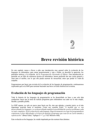 Breve revisión histórica
En este capítulo vamos a llevar a cabo una introducción muy general sobre la evolución de los
lenguajes en informática, para entrar posteriormente y más a fondo, en describir la aparición, los
principios teóricos y la evolución de la Programación Orientada al Objeto. Esta introducción no
pretende ser un libro de referencia técnica de informática: hemos preferido dar una visión general y
clara para el neófito, con lo que ello pueda acarrear de inexactitud, antes que perder la visión de
conjunto.
Empezaremos por hacer una revisión de la evolución de los leguajes de programación, continuaremos
explicando qué es la OOP para terminar haciendo una breve revisión histórica de la misma.
Evolución de los lenguajes de programación
Toda la historia de los lenguajes de programación se ha desarrollado en base a una sola idea
conductora: hacer que la tarea de realizar programas para ordenadores sea cada vez lo más simple,
flexible y portable posible.
La OOP supone, no solo un nuevo paso hacia ese fin, sino que además, a nuestro juicio, es el más
importante acaecido hasta el momento. Como nos comenta Eckel: "A medida que se van
desarrollando los lenguajes, se va desarrollando también la posibilidad de resolver problemas cada
vez más complejos. En la evolución de cada lenguaje, llega un momento en el que los programadores
comienzan a tener dificultades a la hora de manejar programas que sean de un cierto tamaño y
sofisticación." (Bruce Eckel, "Aplique C++", p. 5 Ed. McGrow-Hill).
Esta evolución en los lenguajes, ha venido impulsada por dos motores bien distintos:
 
