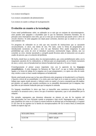 Introducción a la OOP © Grupo EIDOS
8
Los avances tecnológicos
Los avances conceptuales (de planteamiento)
Los avances en cuanto a enfoque de la programación
Evolución en cuanto a la tecnología
Como usted probablemente sabrá, un ordenador no es más que un conjunto de microinterruptores,
estos pueden estar apagados o encendidos (por lo que les llamamos elementos biestado). En un
principio estos interruptores eran relés, que no es más que un electroimán que puede cerrar o abrir un
circuito eléctrico. Si están apagados (no dejan pasar corriente), decimos que su estado es cero y en
caso contrario uno.
Un programa de ordenador no es más que una sucesión de instrucciones que se ejecutarán
secuencialmente, es decir, una detrás de otra. Por tanto, como la forma de programarlos es
introduciendo secuencias de ceros y unos (lo que llamamos bits); puede imaginarse la gran
probabilidad que existe de error al introducir sucesiones enormemente largas; además, una vez
cometido un error, intentar encontrarlo y corregirlo puede llevarnos antes al manicomio con un grave
cuadro de psicosis, que a la solución del problema.
De hecho, desde hace ya muchos años, los microprocesadores, que, como probablemente sabrá, son la
maquinaria ejecutora de los ordenadores, se fabrican para ser programados, no en binario (secuencia
de unos y ceros), sino en hexadecimal (un número hexadecimal equivale a 16 ceros o unos).
Cronológicamente el primer avance importante vino con la aparición de los lenguajes
ensambladores. A estos lenguajes los llamamos de "bajo nivel", ya que se hallan estrechamente
ligados a la forma de trabajo de la máquina con la que programamos y se opera con ellos de modo
muy similar a como se hace cuando trabajamos en hexadecimal.
Quizás usted pueda pensar que no hay gran diferencia entre programar en hexadecimal (o en binario),
y hacerlo a través de un ensamblador, y es cierto, pero este logro no lo es tanto en cuanto al modo de
trabajo (que seguía siendo precario y tedioso) como en cuanto a la nueva concepción que ello implica:
por primera vez aquello que nosotros escribimos no es entendible directamente por la máquina, sino
que debe ser previamente traducido para que la máquina lo entienda.
Un lenguaje ensamblador lo único que hace es transcribir unos nemónicos (palabras fáciles de
recordar) a la secuencia ceros y unos a los que el nemónico representa y que sí son entendibles por la
máquina.
Por ejemplo, supongamos que deseamos almacenar un número en uno de los registros del
microprocesador (un caso frecuente cuando se programa a bajo nivel). Supongamos que el número,
para simplificar las cosas es el 4 (tiene la misma notación en decimal que en hexadecimal) y el registro
el AX (uno de los registros de la familia de microprocesadores 80- de la marca Intel), la instrucción
tendría un aspecto algo así:
HEXADECIMAL ENSAMBLADOR
1A 01 04 MOV AX,04
 