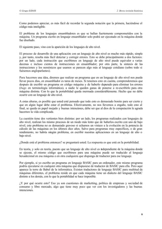 © Grupo EIDOS 2. Breve revisión histórica
9
Como podemos apreciar, es más fácil de recordar la segunda notación que la primera, haciéndose el
código más inteligible.
El problema de los lenguajes ensambladores es que se hallan fuertemente comprometidos con la
máquina. Un programa escrito en lenguaje ensamblador solo podrá ser ejecutado en la máquina donde
fue diseñado.
El siguiente paso, vino con la aparición de los lenguajes de alto nivel.
El proceso de desarrollo de una aplicación con un lenguaje de alto nivel es mucho más rápido, simple
y, por tanto, resulta más fácil detectar y corregir errores. Esto se debe principalmente a dos factores:
por un lado, cada instrucción que escribimos en lenguaje de alto nivel puede equivaler a varias
decenas e incluso cientos de instrucciones en ensamblador; por otra parte, la sintaxis de las
instrucciones y los nemónicos que usamos se parecen algo más al lenguaje cotidiano (sobre todo si
fuésemos angloparlantes).
Para hacernos una idea, diremos que realizar un programa que en un lenguaje de alto nivel nos puede
llevar pocos días, en ensamblador es tarea de meses. Si tenemos esto en cuenta, comprenderemos que
después de escribir un programa en código máquina y de haberlo depurado para eliminar los errores
(bugs en terminología informática), a nadie le queden ganas de ponerse a re-escribirlo para otra
máquina distinta. Con lo que la portabilidad queda mermada considerablemente. Hecho que no debe
ocurrir con un lenguaje de alto nivel.
A estas alturas, es posible que usted esté pensado que todo esto es demasiado bonito para ser cierto y
que en algún lugar debe estar el problema. Efectivamente, no nos llevemos a engaño, todo esto al
final, se queda en papel mojado y buenas intenciones, debe ser que al dios de la computación le agrada
hacernos la vida complicada.
La cuestión tiene dos vertientes bien distintas: por un lado, los programas realizados con lenguajes de
alto nivel, realizan los mismo procesos de un modo más lento que de haberlos escrito con uno de bajo
nivel, este problema no es demasiado gravoso si echamos un vistazo a la evolución en la potencia de
cálculo de las máquinas en los últimos diez años. Salvo para programas muy específicos, o de gran
rendimiento, no habría ningún problema, en escribir nuestras aplicaciones en un lenguaje de alto o
bajo nivel.
¿Donde está el problema entonces? se preguntará usted. La respuesta es que está en la portabilidad.
En teoría, y solo en teoría, puesto que un lenguaje de alto nivel es independiente de la máquina donde
se ejecute, el mismo código que escribimos para una máquina puede ser traducido al lenguaje
hexadecimal en esa máquina o en otra cualquiera que disponga de traductor para ese lenguaje.
Por ejemplo, si yo escribo un programa en lenguaje BASIC para un ordenador, este mismo programa
podría ejecutarse en cualquier otra máquina que dispusiese de traductor de BASIC para ella. Pero aquí
aparece la torre de Babel de la informática. Existen traductores de lenguaje BASIC para multitud de
máquinas diferentes, el problema reside en que cada máquina tiene un dialecto del lenguaje BASIC
distinto a los demás, con lo que la portabilidad se hace imposible.
¿Y por qué ocurre esto? Eso ya son cuestiones de marketting, política de empresas y sociedad de
consumo y libre mercado, algo que tiene muy poco que ver con los investigadores y las buenas
intenciones.
 