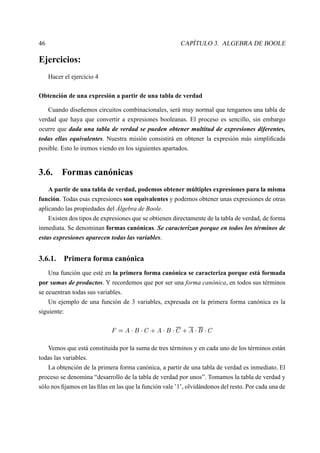 46 CAPÍTULO 3. ALGEBRA DE BOOLE
Ejercicios:
Hacer el ejercicio 4
Obtención de una expresión a partir de una tabla de verdad
Cuando diseñemos circuitos combinacionales, será muy normal que tengamos una tabla de
verdad que haya que convertir a expresiones booleanas. El proceso es sencillo, sin embargo
ocurre que dada una tabla de verdad se pueden obtener multitud de expresiones diferentes,
todas ellas equivalentes. Nuestra misión consistirá en obtener la expresión más simpliﬁcada
posible. Esto lo iremos viendo en los siguientes apartados.
3.6. Formas canónicas
A partir de una tabla de verdad, podemos obtener múltiples expresiones para la misma
función. Todas esas expresiones son equivalentes y podemos obtener unas expresiones de otras
aplicando las propiedades del Álgebra de Boole.
Existen dos tipos de expresiones que se obtienen directamente de la tabla de verdad, de forma
inmediata. Se denominan formas canónicas. Se caracterizan porque en todos los términos de
estas expresiones aparecen todas las variables.
3.6.1. Primera forma canónica
Una función que esté en la primera forma canónica se caracteriza porque está formada
por sumas de productos. Y recordemos que por ser una forma canónica, en todos sus términos
se ecuentran todas sus variables.
Un ejemplo de una función de 3 variables, expresada en la primera forma canónica es la
siguiente:
  0£  
¢  
 
§ £  
¢  
 
§ £  
¢  
 
Vemos que está constituida por la suma de tres términos y en cada uno de los términos están
todas las variables.
La obtención de la primera forma canónica, a partir de una tabla de verdad es inmediato. El
proceso se denomina “desarrollo de la tabla de verdad por unos”. Tomamos la tabla de verdad y
sólo nos ﬁjamos en las ﬁlas en las que la función vale ’1’, olvidándonos del resto. Por cada una de
 