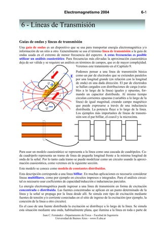 Electromagnetismo 2004 6-1
Juan C. Fernández - Departamento de Física – Facultad de Ingeniería
Universidad de Buenos Aires – www.fi.uba.ar
Guías de ondas y líneas de transmisión
Una guía de ondas es un dispositivo que se usa para transportar energía electromagnética y/o
información de un sitio a otro. Generalmente se usa el término línea de transmisión a la guía de
ondas usada en el extremo de menor frecuencia del espectro. A estas frecuencias es posible
utilizar un análisis cuasiestático. Para frecuencias más elevadas la aproximación cuasiestática
deja de ser válida y se requiere un análisis en términos de campos, que es de mayor complejidad.
Veremos este tratamiento en el Capítulo 9.
Podemos pensar a una línea de transmisión básica
como un par de electrodos que se extienden paralelos
por una longitud grande (en relación con la longitud
de onda) en una dada dirección. El par de electrodos
se hallan cargados con distribuciones de carga (varia-
bles a lo largo de la línea) iguales y opuestas, for-
mando un capacitor distribuido. Al mismo tiempo
circulan corrientes opuestas (variables a lo largo de la
línea) de igual magnitud, creando campo magnético
que puede expresarse a través de una inductancia
distribuida. La potencia fluye a lo largo de la línea.
Los ejemplos más importantes de líneas de transmi-
sión son el par bifilar, el coaxil y la microcinta.
Para usar un modelo cuasiestático se representa a la línea como una cascada de cuadripolos. Ca-
da cuadripolo representa un tramo de línea de pequeña longitud frente a la mínima longitud de
onda de la señal. Por lo tanto cada tramo se puede modelizar como un circuito usando la aproxi-
mación cuasiestática, como veremos en la siguiente sección.
Este modelo se conoce como modelo de constantes distribuidas.
Esta descripción corresponde a una línea bifilar. En muchas aplicaciones es necesario considerar
líneas multifilares, como por ejemplo en circuitos impresos e integrados. Para el análisis circui-
tal es necesario usar coeficientes de capacidad/inducción e inductancias parciales.
La energía electromagnética puede ingresar a una línea de transmisión en forma de excitación
concentrada o distribuida. Las fuentes concentradas se aplican en un punto determinado de la
línea y la señal se propaga por la línea desde allí. Se simula este tipo de excitación mediante
fuentes de tensión y/o corriente conectadas en el sitio de ingreso de la excitación (por ejemplo, la
conexión de la línea a otro circuito).
En el caso de una fuente distribuida la excitación se distribuye a lo largo de la línea. Se simula
esta situación mediante una onda, habitualmente plana, que ilumina a la línea en toda o parte de
I
-I
Q
-Q
E
H
6 - Líneas de Transmisión
 