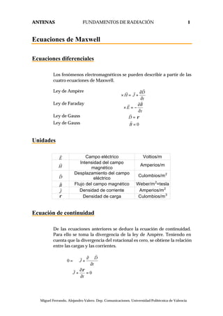 ANTENAS FUNDAMENTOS DE RADIACIÓN 1
© Miguel Ferrando, Alejandro Valero. Dep. Comunicaciones. Universidad Politécnica de Valencia
Ecuaciones de Maxwell
Ecuaciones diferenciales
Los fenómenos electromagnéticos se pueden describir a partir de las
cuatro ecuaciones de Maxwell.
Ley de Ampère D
H J
t
∂
∇× = +
∂
r
r r
Ley de Faraday B
E
t
∂
∇× = −
∂
r
r
Ley de Gauss D ρ∇⋅ =
r
Ley de Gauss 0B∇⋅ =
r
Unidades
E
r
Campo eléctrico Voltios/m
H
r Intensidad del campo
magnético
Amperios/m
D
r Desplazamiento del campo
eléctrico
Culombios/m2
B
r
Flujo del campo magnético Weber/m2
=tesla
J
r
Densidad de corriente Amperios/m2
ρ Densidad de carga Culombios/m3
Ecuación de continuidad
De las ecuaciones anteriores se deduce la ecuación de continuidad.
Para ello se toma la divergencia de la ley de Ampère. Teniendo en
cuenta que la divergencia del rotacional es cero, se obtiene la relación
entre las cargas y las corrientes.
0
0
D
J
t
J
t
ρ
∂∇⋅
= ∇ ⋅ +
∂
∂
∇⋅ + =
∂
r
r
r
 