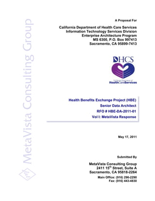 A Proposal For
California Department of Health Care Services
Information Technology Services Division
Enterprise Architecture Program
MS 6300, P.O. Box 997413
Sacramento, CA 95899-7413
May 17, 2011
Submitted By
MetaVista Consulting Group
2411 15th
Street, Suite A
Sacramento, CA 95818-2264
Main Office: (916) 296-2290
Fax: (916) 443-4830
Health Benefits Exchange Project (HBE)
Senior Data Architect
RFO # HBE-DA-2011-01
Vol I: MetaVista Response
 