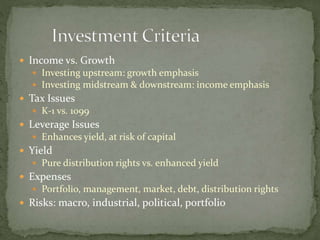  Income vs. Growth
 Investing upstream: growth emphasis
 Investing midstream & downstream: income emphasis
 Tax Issues
 K-1 vs. 1099
 Leverage Issues
 Enhances yield, at risk of capital
 Yield
 Pure distribution rights vs. enhanced yield
 Expenses
 Portfolio, management, market, debt, distribution rights
 Risks: macro, industrial, political, portfolio
 