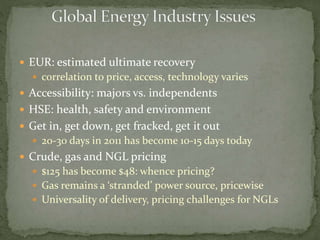  EUR: estimated ultimate recovery
 correlation to price, access, technology varies
 Accessibility: majors vs. independents
 HSE: health, safety and environment
 Get in, get down, get fracked, get it out
 20-30 days in 2011 has become 10-15 days today
 Crude, gas and NGL pricing
 $125 has become $48: whence pricing?
 Gas remains a ‘stranded’ power source, pricewise
 Universality of delivery, pricing challenges for NGLs
 