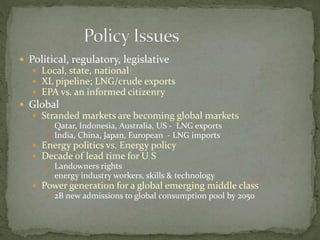  Political, regulatory, legislative
 Local, state, national
 XL pipeline; LNG/crude exports
 EPA vs. an informed citizenry
 Global
 Stranded markets are becoming global markets
 Qatar, Indonesia, Australia, US - LNG exports
 India, China, Japan, European - LNG imports
 Energy politics vs. Energy policy
 Decade of lead time for U S
 Landowners rights
 energy industry workers, skills & technology
 Power generation for a global emerging middle class
 2B new admissions to global consumption pool by 2050
 