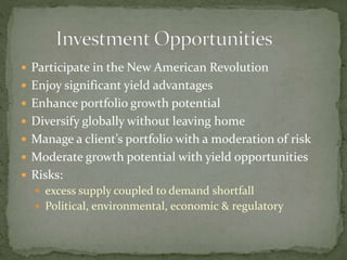  Participate in the New American Revolution
 Enjoy significant yield advantages
 Enhance portfolio growth potential
 Diversify globally without leaving home
 Manage a client’s portfolio with a moderation of risk
 Moderate growth potential with yield opportunities
 Risks:
 excess supply coupled to demand shortfall
 Political, environmental, economic & regulatory
 