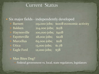  Six major fields - independently developed
 Barnett 119,000 jobs; $100B economic activity
 Bakken 214,000 jobs; $12B
 Haynesville 100,000 jobs; $40B
 Fayetteville 28,000 jobs; $22B
 Marcellus 65,000 jobs; $11B
 Utica 13,000 jobs; $1.7B
 Eagle Ford 12,000 jobs; $3B
 Man Bites Dog?
 Federal government vs. local, state regulators, legislators
 