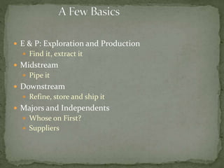  E & P: Exploration and Production
 Find it, extract it
 Midstream
 Pipe it
 Downstream
 Refine, store and ship it
 Majors and Independents
 Whose on First?
 Suppliers
 