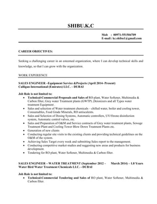 SHIBU.K.C
Mob : 00971-551504709
E-mail: kc.shibu1@gmail.com
CAREER OBJECTIVES:
Seeking a challenging career in an esteemed organization, where I can develop technical skills and
knowledge, so that I can grow with the organization.
WORK EXPERIENCE
SALES ENGINEER –Equipment Service &Projects (April 2014- Present)
Culligan International (Emirates) LLC. – DUBAI
Job Role is not limited to:
 Technical-Commercial Proposals and Sales of RO plant, Water Softener, Multimedia &
Carbon filter, Grey water Treatment plants (GWTP) ,Deionizers and all Types water
treatment Equipment .
 Sales and selection of Water treatment chemicals – chilled water, boiler and cooling tower,
Consumables, Food Grade Minerals, RO antiscalents.
 Sales and Selection of Dosing Systems, Automatic controllers, UV/Ozone disinfection
system, Automatic control valves, etc.
 Sales and Preparation of O&M and Service contracts of Grey water treatment plants, Sewage
Treatment Plant and Cooling Tower Blow Down Treatment Plants etc.
 Generation of new clients
 Conducting regular site visits to the existing clients and providing technical guidelines on the
O&M of the system.
 Achieving Sales Target every week and submitting Sales report to the management.
 Conducting competitive market studies and suggesting new areas and products for business
development.
 Tendering for RO plant, Water Softener, Multimedia & Carbon filter.
SALES ENGINEER – WATER TREATMENT (September 2012 – March 2014) – 1.8 Years
Water Bird Water Treatment Chemicals LLC. - DUBAI
Job Role is not limited to:
 Technical-Commercial Tendering and Sales of RO plant, Water Softener, Multimedia &
Carbon filter.
 