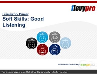 This is an exclusive document to the FlevyPro community - http://flevy.com/pro
Framework Primer
Soft Skills: Good
Listening
Presentation created by
The
Opinionator
The
Grouch
The
Pretender
The
Preambler
The
Answer Man
The
Perservator
 