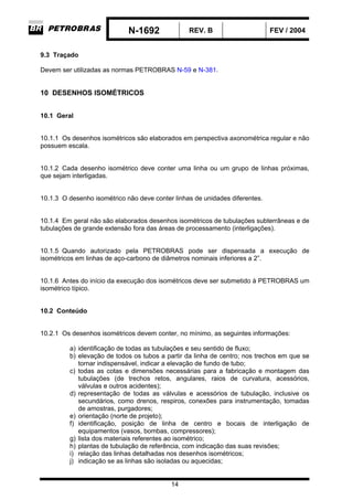 N-1692 REV. B FEV / 2004
14
9.3 Traçado
Devem ser utilizadas as normas PETROBRAS N-59 e N-381.
10 DESENHOS ISOMÉTRICOS
10.1 Geral
10.1.1 Os desenhos isométricos são elaborados em perspectiva axonométrica regular e não
possuem escala.
10.1.2 Cada desenho isométrico deve conter uma linha ou um grupo de linhas próximas,
que sejam interligadas.
10.1.3 O desenho isométrico não deve conter linhas de unidades diferentes.
10.1.4 Em geral não são elaborados desenhos isométricos de tubulações subterrâneas e de
tubulações de grande extensão fora das áreas de processamento (interligações).
10.1.5 Quando autorizado pela PETROBRAS pode ser dispensada a execução de
isométricos em linhas de aço-carbono de diâmetros nominais inferiores a 2”.
10.1.6 Antes do início da execução dos isométricos deve ser submetido à PETROBRAS um
isométrico típico.
10.2 Conteúdo
10.2.1 Os desenhos isométricos devem conter, no mínimo, as seguintes informações:
a) identificação de todas as tubulações e seu sentido de fluxo;
b) elevação de todos os tubos a partir da linha de centro; nos trechos em que se
tornar indispensável, indicar a elevação de fundo de tubo;
c) todas as cotas e dimensões necessárias para a fabricação e montagem das
tubulações (de trechos retos, angulares, raios de curvatura, acessórios,
válvulas e outros acidentes);
d) representação de todas as válvulas e acessórios de tubulação, inclusive os
secundários, como drenos, respiros, conexões para instrumentação, tomadas
de amostras, purgadores;
e) orientação (norte de projeto);
f) identificação, posição de linha de centro e bocais de interligação de
equipamentos (vasos, bombas, compressores);
g) lista dos materiais referentes ao isométrico;
h) plantas de tubulação de referência, com indicação das suas revisões;
i) relação das linhas detalhadas nos desenhos isométricos;
j) indicação se as linhas são isoladas ou aquecidas;
 