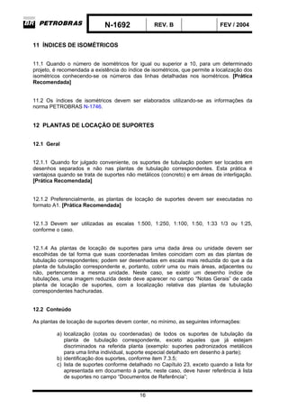 N-1692 REV. B FEV / 2004
16
11 ÍNDICES DE ISOMÉTRICOS
11.1 Quando o número de isométricos for igual ou superior a 10, para um determinado
projeto, é recomendada a existência do índice de isométricos, que permite a localização dos
isométricos conhecendo-se os números das linhas detalhadas nos isométricos. [Prática
Recomendada]
11.2 Os índices de isométricos devem ser elaborados utilizando-se as informações da
norma PETROBRAS N-1746.
12 PLANTAS DE LOCAÇÃO DE SUPORTES
12.1 Geral
12.1.1 Quando for julgado conveniente, os suportes de tubulação podem ser locados em
desenhos separados e não nas plantas de tubulação correspondentes. Esta prática é
vantajosa quando se trata de suportes não metálicos (concreto) e em áreas de interligação.
[Prática Recomendada]
12.1.2 Preferencialmente, as plantas de locação de suportes devem ser executadas no
formato A1. [Prática Recomendada]
12.1.3 Devem ser utilizadas as escalas 1:500, 1:250, 1:100, 1:50, 1:33 1/3 ou 1:25,
conforme o caso.
12.1.4 As plantas de locação de suportes para uma dada área ou unidade devem ser
escolhidas de tal forma que suas coordenadas limites coincidam com as das plantas de
tubulação correspondentes; podem ser desenhadas em escala mais reduzida do que a da
planta de tubulação correspondente e, portanto, cobrir uma ou mais áreas, adjacentes ou
não, pertencentes a mesma unidade. Neste caso, se existir um desenho índice de
tubulações, uma imagem reduzida deste deve aparecer no campo “Notas Gerais” de cada
planta de locação de suportes, com a localização relativa das plantas de tubulação
correspondentes hachuradas.
12.2 Conteúdo
As plantas de locação de suportes devem conter, no mínimo, as seguintes informações:
a) localização (cotas ou coordenadas) de todos os suportes de tubulação da
planta de tubulação correspondente, exceto aqueles que já estejam
discriminados na referida planta (exemplo: suportes padronizados metálicos
para uma linha individual, suporte especial detalhado em desenho à parte);
b) identificação dos suportes, conforme item 7.3.5;
c) lista de suportes conforme detalhado no Capítulo 23, exceto quando a lista for
apresentada em documento à parte, neste caso, deve haver referência à lista
de suportes no campo “Documentos de Referência”;
 