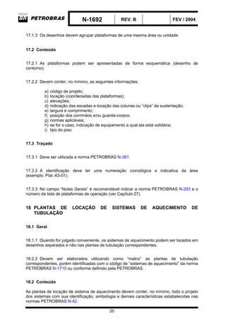 N-1692 REV. B FEV / 2004
20
17.1.3 Os desenhos devem agrupar plataformas de uma mesma área ou unidade.
17.2 Conteúdo
17.2.1 As plataformas podem ser apresentadas de forma esquemática (desenho de
contorno).
17.2.2 Devem conter, no mínimo, as seguintes informações:
a) código de projeto;
b) locação (coordenadas das plataformas);
c) elevações;
d) indicação das escadas e locação das colunas ou “clips” de sustentação;
e) largura e comprimento;
f) posição dos corrimãos e/ou guarda-corpos;
g) normas aplicáveis;
h) se for o caso, indicação de equipamento a qual ela está solidária;
i) tipo do piso.
17.3 Traçado
17.3.1 Deve ser utilizada a norma PETROBRAS N-381.
17.3.2 A identificação deve ter uma numeração cronológica e indicativa da área
(exemplo: Plat.-63-01).
17.3.3 No campo “Notas Gerais” é recomendável indicar a norma PETROBRAS N-293 e o
número da lista de plataformas de operação (ver Capítulo 27).
18 PLANTAS DE LOCAÇÃO DE SISTEMAS DE AQUECIMENTO DE
TUBULAÇÃO
18.1 Geral
18.1.1 Quando for julgado conveniente, os sistemas de aquecimento podem ser locados em
desenhos separados e não nas plantas de tubulação correspondentes.
18.2.2 Devem ser elaborados utilizando como “matriz” as plantas de tubulação
correspondentes, porém identificadas com o código de “sistemas de aquecimento” da norma
PETROBRAS N-1710 ou conforme definido pela PETROBRAS.
18.2 Conteúdo
As plantas de locação de sistema de aquecimento devem conter, no mínimo, todo o projeto
dos sistemas com sua identificação, simbologia e demais características estabelecidas nas
normas PETROBRAS N-42.
 