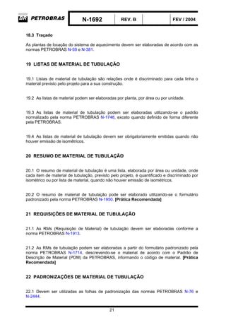N-1692 REV. B FEV / 2004
21
18.3 Traçado
As plantas de locação do sistema de aquecimento devem ser elaboradas de acordo com as
normas PETROBRAS N-59 e N-381.
19 LISTAS DE MATERIAL DE TUBULAÇÃO
19.1 Listas de material de tubulação são relações onde é discriminado para cada linha o
material previsto pelo projeto para a sua construção.
19.2 As listas de material podem ser elaboradas por planta, por área ou por unidade.
19.3 As listas de material de tubulação podem ser elaboradas utilizando-se o padrão
normalizado pela norma PETROBRAS N-1748, exceto quando definido de forma diferente
pela PETROBRAS.
19.4 As listas de material de tubulação devem ser obrigatoriamente emitidas quando não
houver emissão de isométricos.
20 RESUMO DE MATERIAL DE TUBULAÇÃO
20.1 O resumo de material de tubulação é uma lista, elaborada por área ou unidade, onde
cada item de material de tubulação, previsto pelo projeto, é quantificado e discriminado por
isométrico ou por lista de material, quando não houver emissão de isométricos.
20.2 O resumo de material de tubulação pode ser elaborado utilizando-se o formulário
padronizado pela norma PETROBRAS N-1950. [Prática Recomendada]
21 REQUISIÇÕES DE MATERIAL DE TUBULAÇÃO
21.1 As RMs (Requisição de Material) de tubulação devem ser elaboradas conforme a
norma PETROBRAS N-1913.
21.2 As RMs de tubulação podem ser elaboradas a partir do formulário padronizado pela
norma PETROBRAS N-1714, descrevendo-se o material de acordo com o Padrão de
Descrição de Material (PDM) da PETROBRAS, informando o código de material. [Prática
Recomendada]
22 PADRONIZAÇÕES DE MATERIAL DE TUBULAÇÃO
22.1 Devem ser utilizadas as folhas de padronização das normas PETROBRAS N-76 e
N-2444.
 
